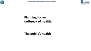 John Middleton: Planning for an outbreak of health
Planning for an
outbreak of health:
The public’s health
 