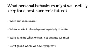 What personal behaviours might we usefully
keep for a post pandemic future?
• Wash our hands more ?
• Where masks in closed spaces especially in winter
• Work at home when we can, not because we must
• Don’t go out when we have symptoms
 