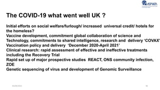 96
05/04/2022
The COVID-19 what went well UK ?
Initial efforts on social welfare/furlough/ increased universal credit/ hotels for
the homeless?
Vaccine development, commitment global collaboration of science and
Technology, commitments to shared intelligence, research and delivery ‘COVAX’
Vaccination policy and delivery ‘December 2020-April 2021’
Clinical research: rapid assessment of effective and ineffective treatments
including the Recovery Trial
Rapid set up of major prospective studies REACT, ONS community infection,
ZOE
Genetic sequencing of virus and development of Genomic Surveillance
 