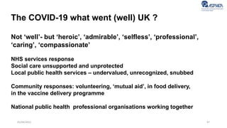 97
05/04/2022
The COVID-19 what went (well) UK ?
Not ‘well’- but ‘heroic’, ‘admirable’, ‘selfless’, ‘professional’,
‘caring’, ‘compassionate’
NHS services response
Social care unsupported and unprotected
Local public health services – undervalued, unrecognized, snubbed
Community responses: volunteering, ‘mutual aid’, in food delivery,
in the vaccine delivery programme
National public health professional organisations working together
 