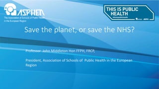 Save the planet, or save the NHS?
Professor John Middleton Hon FFPH, FRCP,
President, Association of Schools of Public Health in the European
Region
 