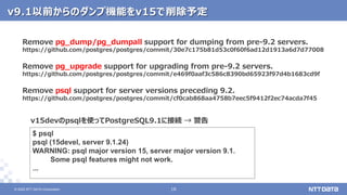© 2022 NTT DATA Corporation 16
16
© 2022 NTT DATA Corporation
v9.1以前からのダンプ機能をv15で削除予定
Remove pg_dump/pg_dumpall support for dumping from pre-9.2 servers.
https://github.com/postgres/postgres/commit/30e7c175b81d53c0f60f6ad12d1913a6d7d77008
Remove pg_upgrade support for upgrading from pre-9.2 servers.
https://github.com/postgres/postgres/commit/e469f0aaf3c586c8390bd65923f97d4b1683cd9f
Remove psql support for server versions preceding 9.2.
https://github.com/postgres/postgres/commit/cf0cab868aa4758b7eec5f9412f2ec74acda7f45
$ psql
psql (15devel, server 9.1.24)
WARNING: psql major version 15, server major version 9.1.
Some psql features might not work.
...
v15devのpsqlを使ってPostgreSQL9.1に接続 → 警告
 