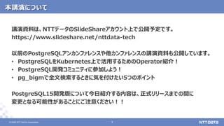 © 2022 NTT DATA Corporation 3
3
© 2022 NTT DATA Corporation
本講演について
講演資料は、NTTデータのSlideShareアカウント上で公開予定です。
https://www.slideshare.net/nttdata-tech
以前のPostgreSQLアンカンファレンスや他カンファレンスの講演資料も公開しています。
• PostgreSQLをKubernetes上で活用するためのOperator紹介！
• PostgreSQL開発コミュニティに参加しよう！
• pg_bigmで全文検索するときに気を付けたい5つのポイント
PostgreSQL15開発版について今日紹介する内容は、正式リリースまでの間に
変更となる可能性があることにご注意ください！！
 