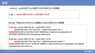 © 2022 NTT DATA Corporation 7
7
© 2022 NTT DATA Corporation
前提
$ git log --since 2021-01-01 --until 2021-12-31
--pretty=format:"%h %cd %s" --date=iso-local | tail -1
4d3f03f422 2021-01-02 05:51:09 +0900 Doc: improve explanation of
EXTRACT(EPOCH) for timestamp without tz.
$ git log --since 2021-01-01 --until 2021-12-31
--pretty=format:"%h %cd %s" --date=iso-local | head -1
93d9734946 2021-12-31 12:02:44 +0900 ci: Add continuous integration for github
repositories via cirrus-ci.
もしくは、下記のコミットのハッシュを指定して2021年のコミットを取得
$ git ... --since 2021-01-01 --until 2021-12-31
--sinceと--untilのオプション指定で2021年のコミットを取得
 