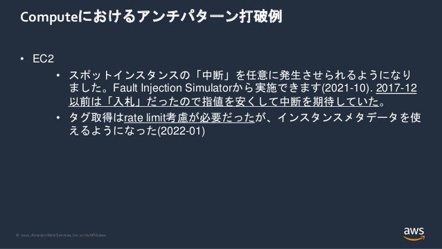 © 2022, Amazon Web Services, Inc. or its Affiliates.
Computeにおけるアンチパターン打破例
• EC2
• スポットインスタンスの「中断」を任意に発生させられるようになり
ました。Fault Injection Simulatorから実施できます(2021-10). 2017-12
以前は「入札」だったので指値を安くして中断を期待していた。
• タグ取得はrate limit考慮が必要だったが、インスタンスメタデータを使
えるようになった(2022-01)
 
