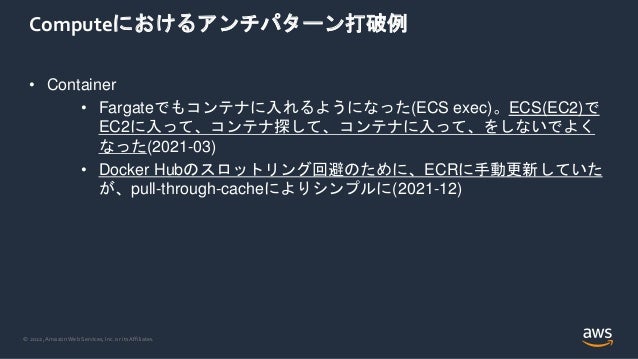 © 2022, Amazon Web Services, Inc. or its Affiliates.
Computeにおけるアンチパターン打破例
• Container
• Fargateでもコンテナに入れるようになった(ECS exec)。ECS(EC2)で
EC2に入って、コンテナ探して、コンテナに入って、をしないでよく
なった(2021-03)
• Docker Hubのスロットリング回避のために、ECRに手動更新していた
が、pull-through-cacheによりシンプルに(2021-12)
 