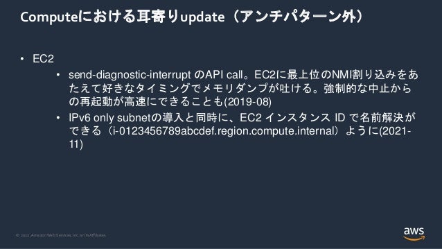 © 2022, Amazon Web Services, Inc. or its Affiliates.
Computeにおける耳寄りupdate（アンチパターン外）
• EC2
• send-diagnostic-interrupt のAPI call。EC2に最上位のNMI割り込みをあ
たえて好きなタイミングでメモリダンプが吐ける。強制的な中止から
の再起動が高速にできることも(2019-08)
• IPv6 only subnetの導入と同時に、EC2 インスタンス ID で名前解決が
できる（i-0123456789abcdef.region.compute.internal）ように(2021-
11)
 