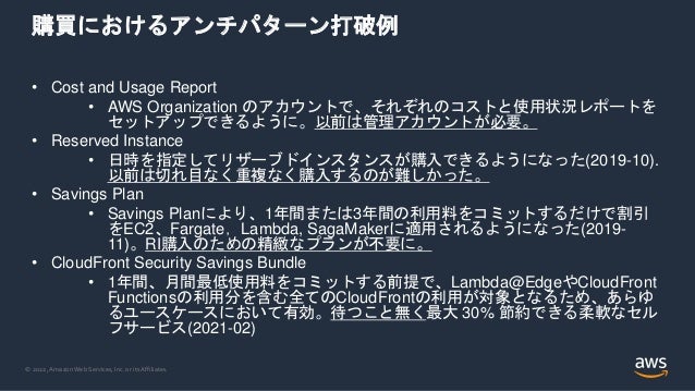© 2022, Amazon Web Services, Inc. or its Affiliates.
購買におけるアンチパターン打破例
• Cost and Usage Report
• AWS Organization のアカウントで、それぞれのコストと使用状況レポートを
セットアップできるように。以前は管理アカウントが必要。
• Reserved Instance
• 日時を指定してリザーブドインスタンスが購入できるようになった(2019-10).
以前は切れ目なく重複なく購入するのが難しかった。
• Savings Plan
• Savings Planにより、1年間または3年間の利用料をコミットするだけで割引
をEC2、Fargate，Lambda, SagaMakerに適用されるようになった(2019-
11)。RI購入のための精緻なプランが不要に。
• CloudFront Security Savings Bundle
• 1年間、月間最低使用料をコミットする前提で、Lambda@EdgeやCloudFront
Functionsの利用分を含む全てのCloudFrontの利用が対象となるため、あらゆ
るユースケースにおいて有効。待つこと無く最大 30% 節約できる柔軟なセル
フサービス(2021-02)
 