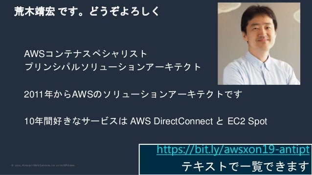 © 2022, Amazon Web Services, Inc. or its Affiliates.
荒木靖宏 です。どうぞよろしく
AWSコンテナスペシャリスト
プリンシパルソリューションアーキテクト
2011年からAWSのソリューションアーキテクトです
10年間好きなサービスは AWS DirectConnect と EC2 Spot
https://bit.ly/awsxon19-antipt
テキストで一覧できます
 