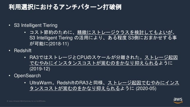 © 2022, Amazon Web Services, Inc. or its Affiliates.
利用選択におけるアンチパターン打破例
• S3 Intelligent Tiering
• コスト節約のために、精緻にストレージクラスを検討してもよいが、
S3 Intelligent Tiering の活用により、ある程度 S3側におまかせする事
が可能に(2018-11)
• Redshift
• RA3ではストレージとCPUのスケールが分離された。ストレージ起因
でむやみにインスタンスコストが嵩むのをかなり抑えられるように
(2019-12)
• OpenSearch
• UltraWarm。RedshiftのRA3と同様、ストレージ起因でむやみにインス
タンスコストが嵩むのをかなり抑えられるように (2020-05)
 