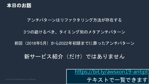 © 2022, Amazon Web Services, Inc. or its Affiliates.
本日のお話
アンチパターンはリファクタリング方法が存在する
3つの避けるべき、タイミング別のメタアンチパターン
前回（2018年5月）から2022年初頭までに葬ったアンチパターン
新サービス紹介（だけ）ではありません
https://bit.ly/awsxon19-antipt
テキストで一覧できます
 