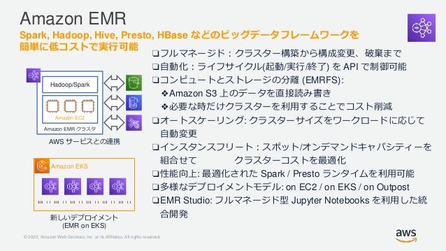 © 2020, Amazon Web Services, Inc. or its Affiliates. All rights reserved.
Amazon EMR
Spark, Hadoop, Hive, Presto, HBase などのビッグデータフレームワークを
簡単に低コストで実行可能
AWS サービスとの連携
❏フルマネージド：クラスター構築から構成変更、破棄まで
❏自動化：ライフサイクル(起動/実行/終了) を API で制御可能
❏コンピュートとストレージの分離 (EMRFS):
❖Amazon S3 上のデータを直接読み書き
❖必要な時だけクラスターを利用することでコスト削減
❏オートスケーリング: クラスターサイズをワークロードに応じて
自動変更
❏インスタンスフリート：スポット/オンデマンドキャパシティーを
組合せて クラスターコストを最適化
❏性能向上: 最適化された Spark / Presto ランタイムを利用可能
❏多様なデプロイメントモデル: on EC2 / on EKS / on Outpost
❏EMR Studio: フルマネージド型 Jupyter Notebooks を利用した統
合開発
Amazon EKS
新しいデプロイメント
(EMR on EKS)
Hadoop
Hadoop/Spark
Amazon EMR クラスタ
Amazon EC2
 
