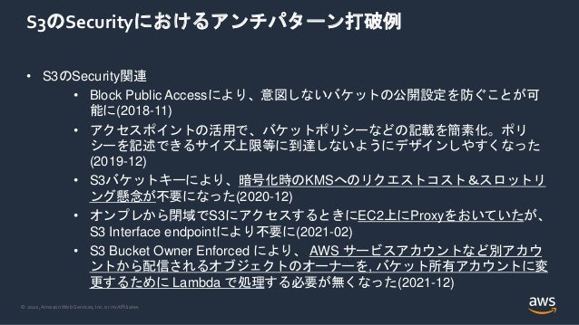 © 2022, Amazon Web Services, Inc. or its Affiliates.
S3のSecurityにおけるアンチパターン打破例
• S3のSecurity関連
• Block Public Accessにより、意図しないバケットの公開設定を防ぐことが可
能に(2018-11)
• アクセスポイントの活用で、バケットポリシーなどの記載を簡素化。ポリ
シーを記述できるサイズ上限等に到達しないようにデザインしやすくなった
(2019-12)
• S3バケットキーにより、暗号化時のKMSへのリクエストコスト＆スロットリ
ング懸念が不要になった(2020-12)
• オンプレから閉域でS3にアクセスするときにEC2上にProxyをおいていたが、
S3 Interface endpointにより不要に(2021-02)
• S3 Bucket Owner Enforced により、 AWS サービスアカウントなど別アカウ
ントから配信されるオブジェクトのオーナーを, バケット所有アカウントに変
更するために Lambda で処理する必要が無くなった(2021-12)
 
