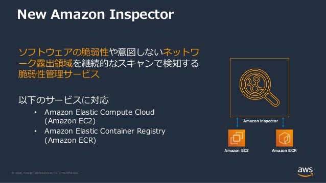 © 2022, Amazon Web Services, Inc. or its Affiliates.
New Amazon Inspector
ソフトウェアの脆弱性や意図しないネットワ
ーク露出領域を継続的なスキャンで検知する
脆弱性管理サービス
以下のサービスに対応
• Amazon Elastic Compute Cloud
(Amazon EC2)
• Amazon Elastic Container Registry
(Amazon ECR)
Amazon EC2 Amazon ECR
Amazon Inspector
 