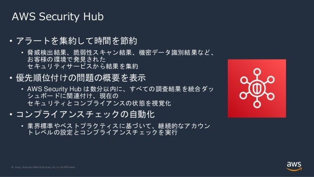 © 2022, Amazon Web Services, Inc. or its Affiliates.
AWS Security Hub
• アラートを集約して時間を節約
• 脅威検出結果、脆弱性スキャン結果、機密データ識別結果など、
お客様の環境で発見された
セキュリティサービスから結果を集約
• 優先順位付けの問題の概要を表示
• AWS Security Hub は数分以内に、すべての調査結果を統合ダッ
シュボードに関連付け、現在の
セキュリティとコンプライアンスの状態を視覚化
• コンプライアンスチェックの自動化
• 業界標準やベストプラクティスに基づいて、継続的なアカウン
トレベルの設定とコンプライアンスチェックを実行
 