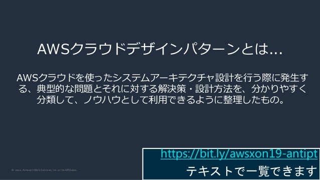 © 2022, Amazon Web Services, Inc. or its Affiliates.
AWSクラウドデザインパターンとは...
AWSクラウドを使ったシステムアーキテクチャ設計を行う際に発生す
る、典型的な問題とそれに対する解決策・設計方法を、分かりやすく
分類して、ノウハウとして利用できるように整理したもの。
https://bit.ly/awsxon19-antipt
テキストで一覧できます
 