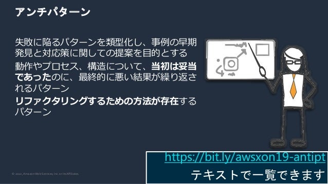 © 2022, Amazon Web Services, Inc. or its Affiliates.
アンチパターン
失敗に陥るパターンを類型化し、事例の早期
発見と対応策に関しての提案を目的とする
動作やプロセス、構造について、当初は妥当
であったのに、最終的に悪い結果が繰り返さ
れるパターン
リファクタリングするための方法が存在する
パターン
https://bit.ly/awsxon19-antipt
テキストで一覧できます
 