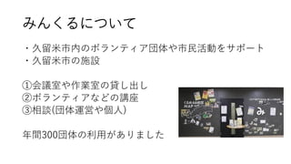 みんくるについて
・久留米市内のボランティア団体や市民活動をサポート
・久留米市の施設
①会議室や作業室の貸し出し
②ボランティアなどの講座
③相談(団体運営や個人)
年間300団体の利用がありました
 