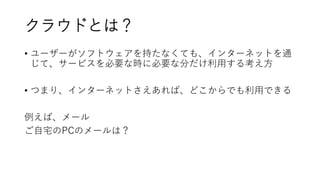 クラウドとは？
• ユーザーがソフトウェアを持たなくても、インターネットを通
じて、サービスを必要な時に必要な分だけ利用する考え方
• つまり、インターネットさえあれば、どこからでも利用できる
例えば、メール
ご自宅のPCのメールは？
 