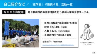 ながさき海援隊 毎⽉⻑崎市内の海岸清掃を⾏う⻑崎⼤学の全学サークル。
｜16
- 毎⽉1回程度“海岸清掃”を実施
- 設⽴：2014年（7年⽬）
- ⼈数：42名（2021.10現在）
- ⻑崎市内を70回以上清掃
活動紹介：Facebook
https://www.facebook.com/ながさき海援隊-670966696296491/
マスコットキャラクター
「リョーマくん」
⾃⼰紹介など ／ 「産学官」で連携する、活動⼀覧
 