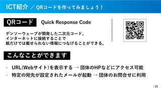 QRコード
デンソーウェーブが開発した⼆次元コード。
インターネットに接続することで
紙だけでは載せられない情報につなげることができる。
｜21
ICT紹介 ／ QRコードを作ってみましょう！
Quick Response Code
こんなことができます
- URL(Webサイト)を表⽰する → 団体のHPなどにアクセス可能
- 特定の宛先が設定されたメールが起動 → 団体のお問合せに利⽤
 