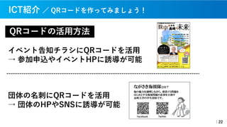 QRコードの活⽤⽅法
イベント告知チラシにQRコードを活⽤
→ 参加申込やイベントHPに誘導が可能
｜22
団体の名刺にQRコードを活⽤
→ 団体のHPやSNSに誘導が可能
ICT紹介 ／ QRコードを作ってみましょう！
 