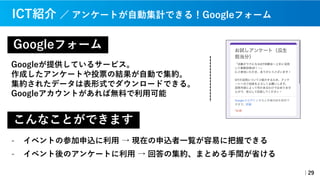 Googleフォーム
Googleが提供しているサービス。
作成したアンケートや投票の結果が⾃動で集約。
集約されたデータは表形式でダウンロードできる。
Googleアカウントがあれば無料で利⽤可能
｜29
ICT紹介 ／ アンケートが⾃動集計できる！Googleフォーム
こんなことができます
- イベントの参加申込に利⽤ → 現在の申込者⼀覧が容易に把握できる
- イベント後のアンケートに利⽤ → 回答の集約、まとめる⼿間が省ける
 