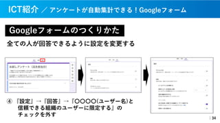 Googleフォームのつくりかた
｜34
ICT紹介 ／ アンケートが⾃動集計できる！Googleフォーム
全ての⼈が回答できるように設定を変更する
④ 『設定』→『回答』→『〇〇〇〇(ユーザー名)と
信頼できる組織のユーザーに限定する』の
チェックを外す
 