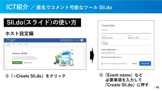 ④『Event name』など
必要事項を⼊⼒して
『Create Sli.do』に押す
Sli.do(スライド)の使い⽅
｜40
ICT紹介 ／ 匿名でコメント可能なツール Sli.do
③『+Create Sli.do』をクリック
ホスト設定編
 