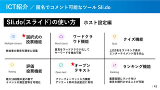 Sli.do(スライド)の使い⽅
｜41
ICT紹介 ／ 匿名でコメント可能なツール Sli.do
ホスト設定編
選択式の
投票機能
参加者の意⾒を簡単に収集
オープン
テキスト
フリーフォーマット⼊⼒機能
アンケート時の⾃由記述に有効
ワードクラ
ウド機能
意⾒をワードクラウド化して
キーワードを抽出可能
評価
投票機能
最⼤10段階の星の数で
イベントの満⾜度等を可視化
クイズ機能
上位5名をランキング表⽰
エンターテイメント性を向上
ランキング機能
重要度順にランク付け
意⾒を順列させることが可能
 
