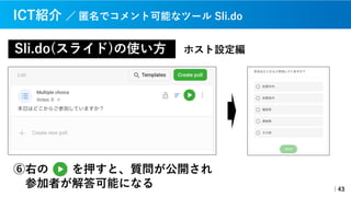 Sli.do(スライド)の使い⽅
｜43
ICT紹介 ／ 匿名でコメント可能なツール Sli.do
ホスト設定編
⑥右の を押すと、質問が公開され
参加者が解答可能になる
 