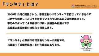 2009年10月に開設された、市民活動やボランティアを行なっている方々や
これから活動してみようと考えている方々のための交流活動拠点です。
専門のスタッフによる相談や印刷・会議室の利用ができ
長崎市の市民活動の活性化を目指します。
「ランタナ」は長崎市市民活動センターの愛称です。
花言葉で「協働や協力」という意味があります。
マスコットキャラクター
ランタナちゃん
 