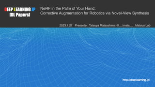 1
NeRF in the Palm of Your Hand:
Corrective Augmentation for Robotics via Novel-View Synthesis
2023.1.27 Presenter: Tatsuya Matsushima @__tmats__ , Matsuo Lab
 