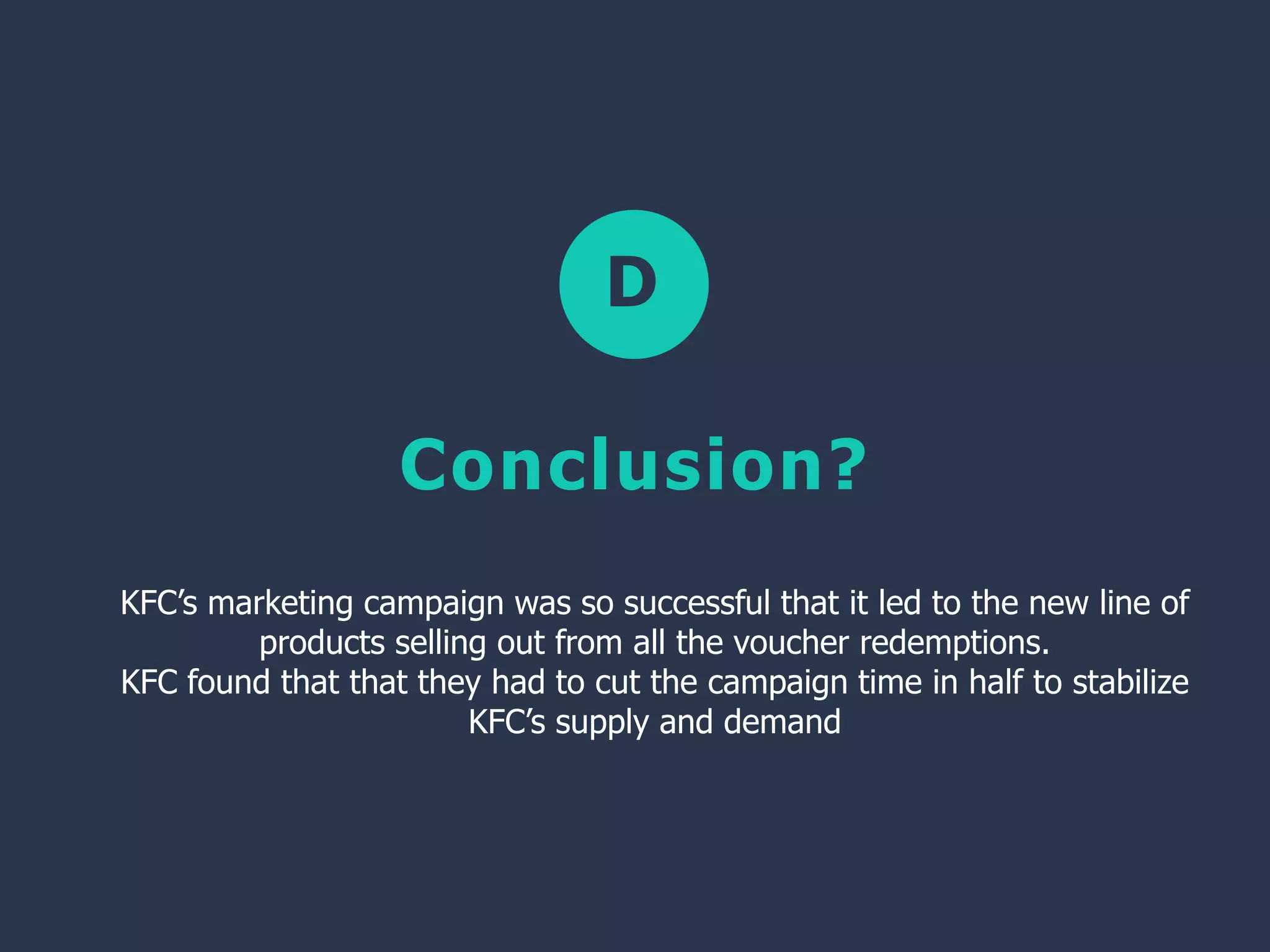 D
Conclusion?
KFC’s marketing campaign was so successful that it led to the new line of
products selling out from all the voucher redemptions.
KFC found that that they had to cut the campaign time in half to stabilize
KFC’s supply and demand
 
