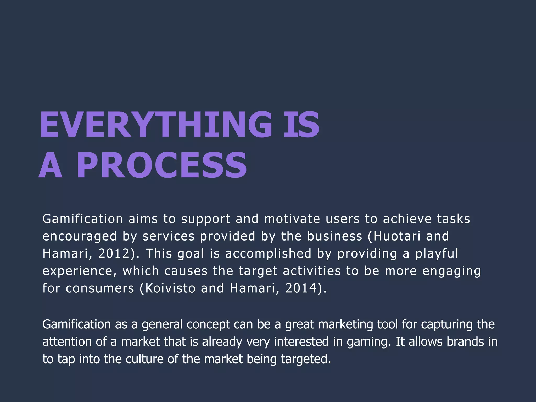 EVERYTHING IS
A PROCESS
Gamification aims to support and motivate users to achieve tasks
encouraged by services provided by the business (Huotari and
Hamari, 2012). This goal is accomplished by providing a playful
experience, which causes the target activities to be more engaging
for consumers (Koivisto and Hamari, 2014).
Gamification as a general concept can be a great marketing tool for capturing the
attention of a market that is already very interested in gaming. It allows brands in
to tap into the culture of the market being targeted.
 