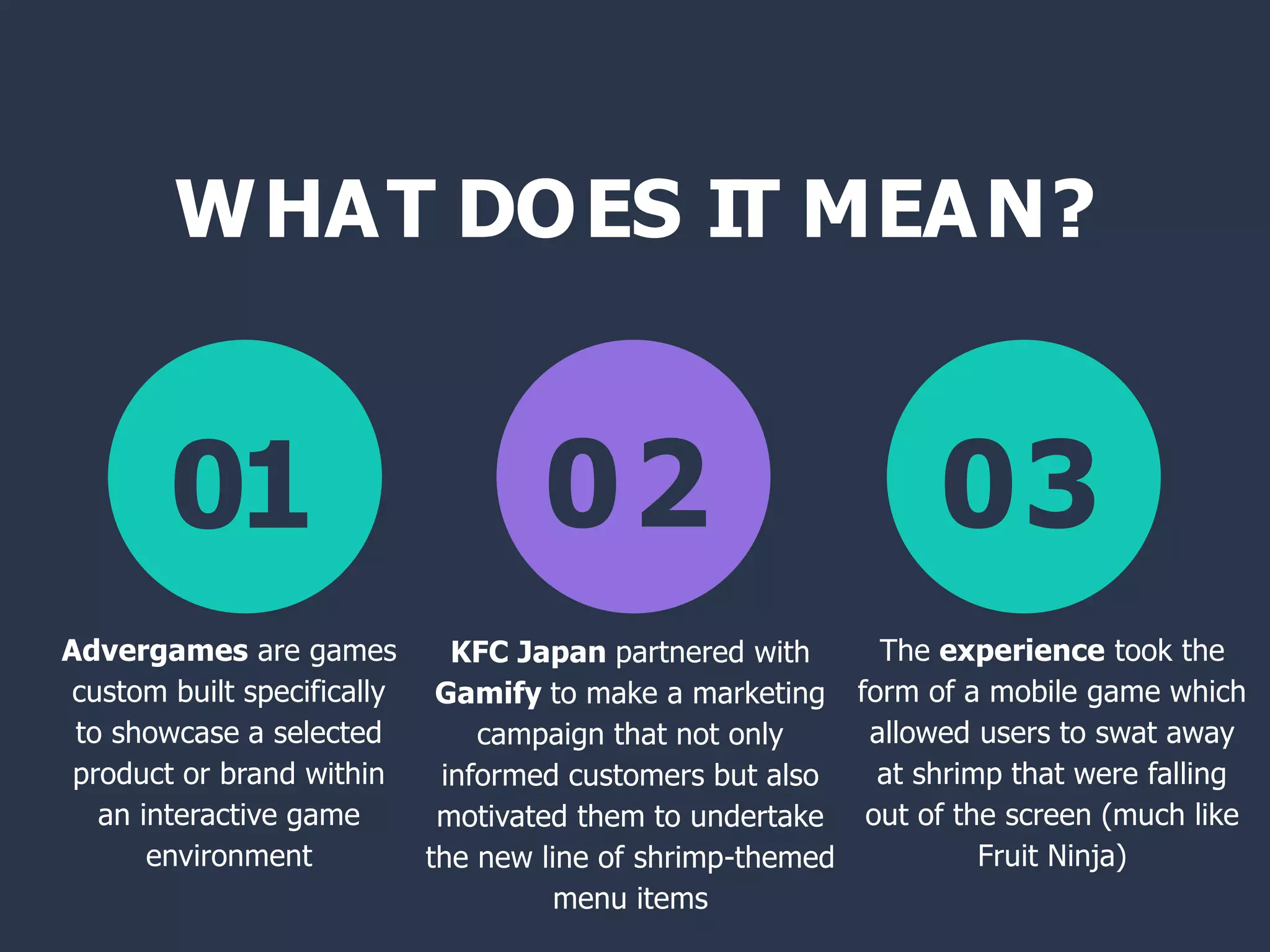 WHAT DOES IT MEAN?
01 02 03
Advergames are games
custom built specifically
to showcase a selected
product or brand within
an interactive game
environment
KFC Japan partnered with
Gamify to make a marketing
campaign that not only
informed customers but also
motivated them to undertake
the new line of shrimp-themed
menu items
The experience took the
form of a mobile game which
allowed users to swat away
at shrimp that were falling
out of the screen (much like
Fruit Ninja)
 