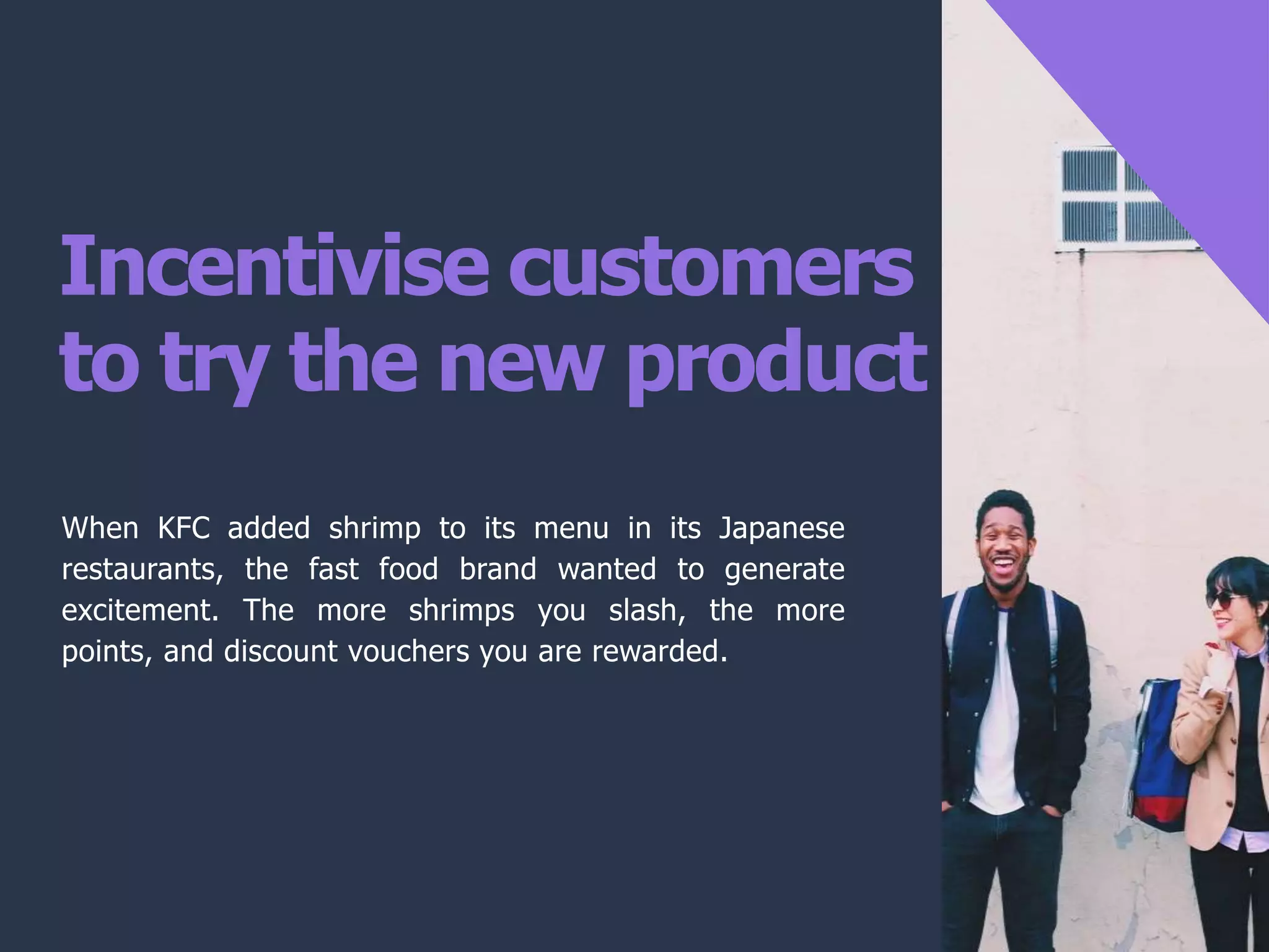 Incentivise customers
to try the new product
When KFC added shrimp to its menu in its Japanese
restaurants, the fast food brand wanted to generate
excitement. The more shrimps you slash, the more
points, and discount vouchers you are rewarded.
 