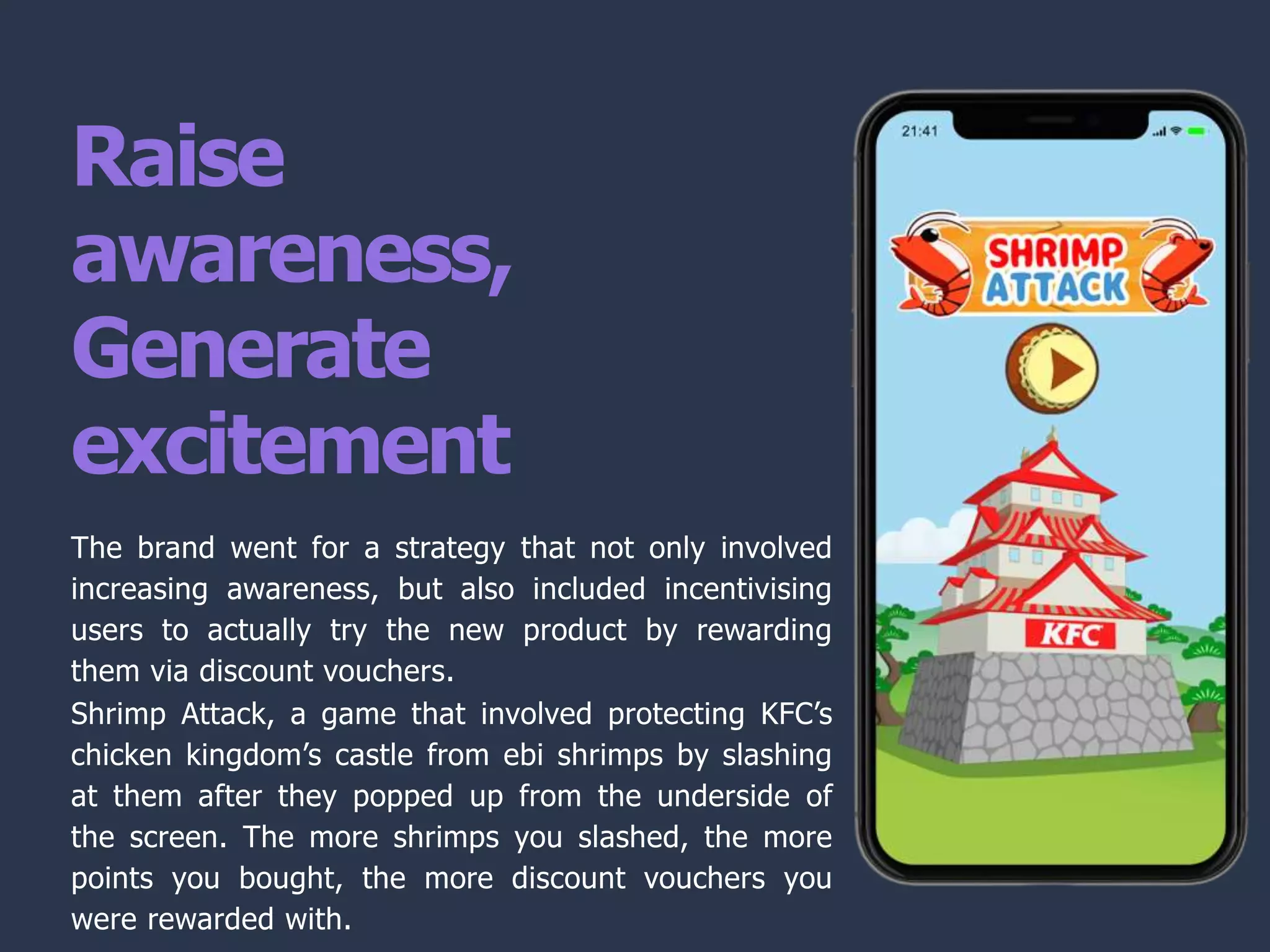 Raise
awareness,
Generate
excitement
The brand went for a strategy that not only involved
increasing awareness, but also included incentivising
users to actually try the new product by rewarding
them via discount vouchers.
Shrimp Attack, a game that involved protecting KFC’s
chicken kingdom’s castle from ebi shrimps by slashing
at them after they popped up from the underside of
the screen. The more shrimps you slashed, the more
points you bought, the more discount vouchers you
were rewarded with.
 