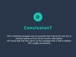 D
Conclusion?
KFC’s marketing campaign was so successful that it led to the new line of
products selling out from all the voucher redemptions.
KFC found that that they had to cut the campaign time in half to stabilize
KFC’s supply and demand
 