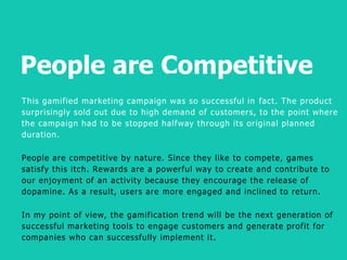 People are Competitive
B
This gamified marketing campaign was so successful in fact. The product
surprisingly sold out due to high demand of customers, to the point where
the campaign had to be stopped halfway through its original planned
duration.
People are competitive by nature. Since they like to compete, games
satisfy this itch. Rewards are a powerful way to create and contribute to
our enjoyment of an activity because they encourage the release of
dopamine. As a result, users are more engaged and inclined to return.
In my point of view, the gamification trend will be the next generation of
successful marketing tools to engage customers and generate profit for
companies who can successfully implement it.
 