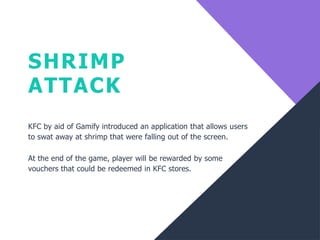 SHRIMP
ATTACK
KFC by aid of Gamify introduced an application that allows users
to swat away at shrimp that were falling out of the screen.
At the end of the game, player will be rewarded by some
vouchers that could be redeemed in KFC stores.
 