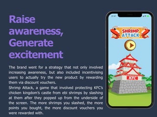Raise
awareness,
Generate
excitement
The brand went for a strategy that not only involved
increasing awareness, but also included incentivising
users to actually try the new product by rewarding
them via discount vouchers.
Shrimp Attack, a game that involved protecting KFC’s
chicken kingdom’s castle from ebi shrimps by slashing
at them after they popped up from the underside of
the screen. The more shrimps you slashed, the more
points you bought, the more discount vouchers you
were rewarded with.
 