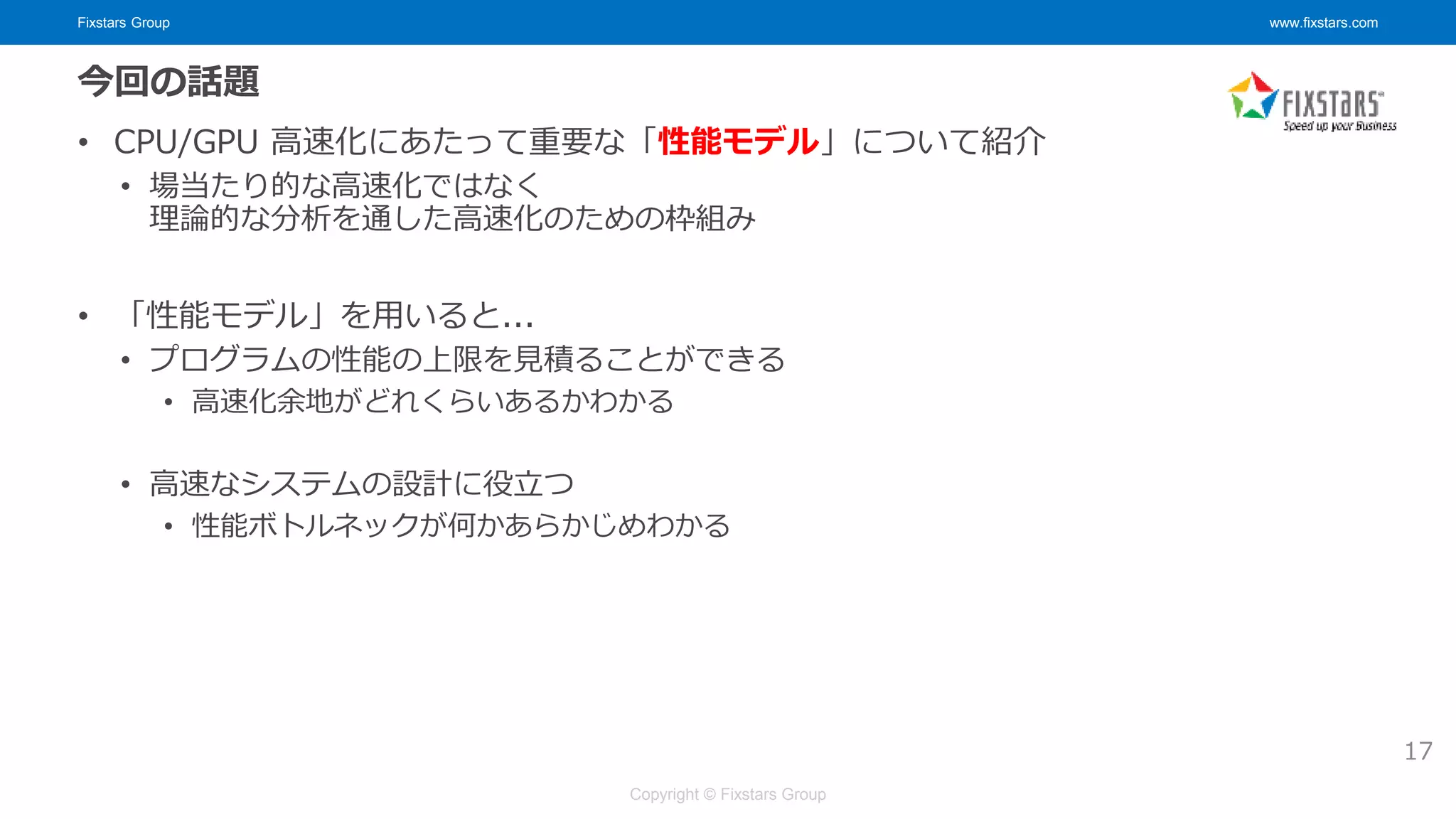 Fixstars Group www.fixstars.com
Copyright © Fixstars Group
今回の話題
• CPU/GPU 高速化にあたって重要な「性能モデル」について紹介
• 場当たり的な高速化ではなく
理論的な分析を通した高速化のための枠組み
• 「性能モデル」を用いると...
• プログラムの性能の上限を見積ることができる
• 高速化余地がどれくらいあるかわかる
• 高速なシステムの設計に役立つ
• 性能ボトルネックが何かあらかじめわかる
17
 