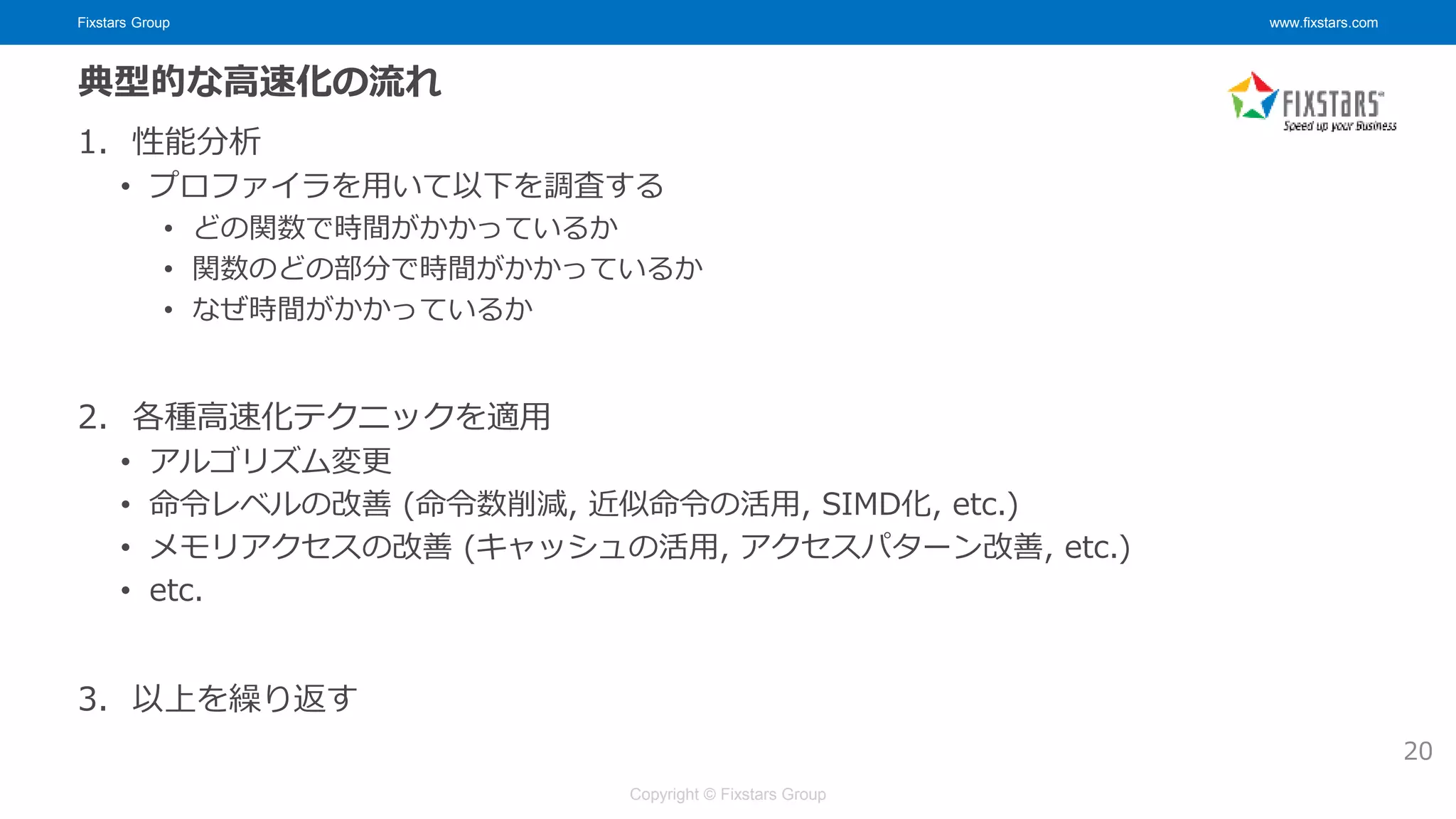 Fixstars Group www.fixstars.com
Copyright © Fixstars Group
典型的な高速化の流れ
1. 性能分析
• プロファイラを用いて以下を調査する
• どの関数で時間がかかっているか
• 関数のどの部分で時間がかかっているか
• なぜ時間がかかっているか
2. 各種高速化テクニックを適用
• アルゴリズム変更
• 命令レベルの改善 (命令数削減, 近似命令の活用, SIMD化, etc.)
• メモリアクセスの改善 (キャッシュの活用, アクセスパターン改善, etc.)
• etc.
3. 以上を繰り返す
20
 