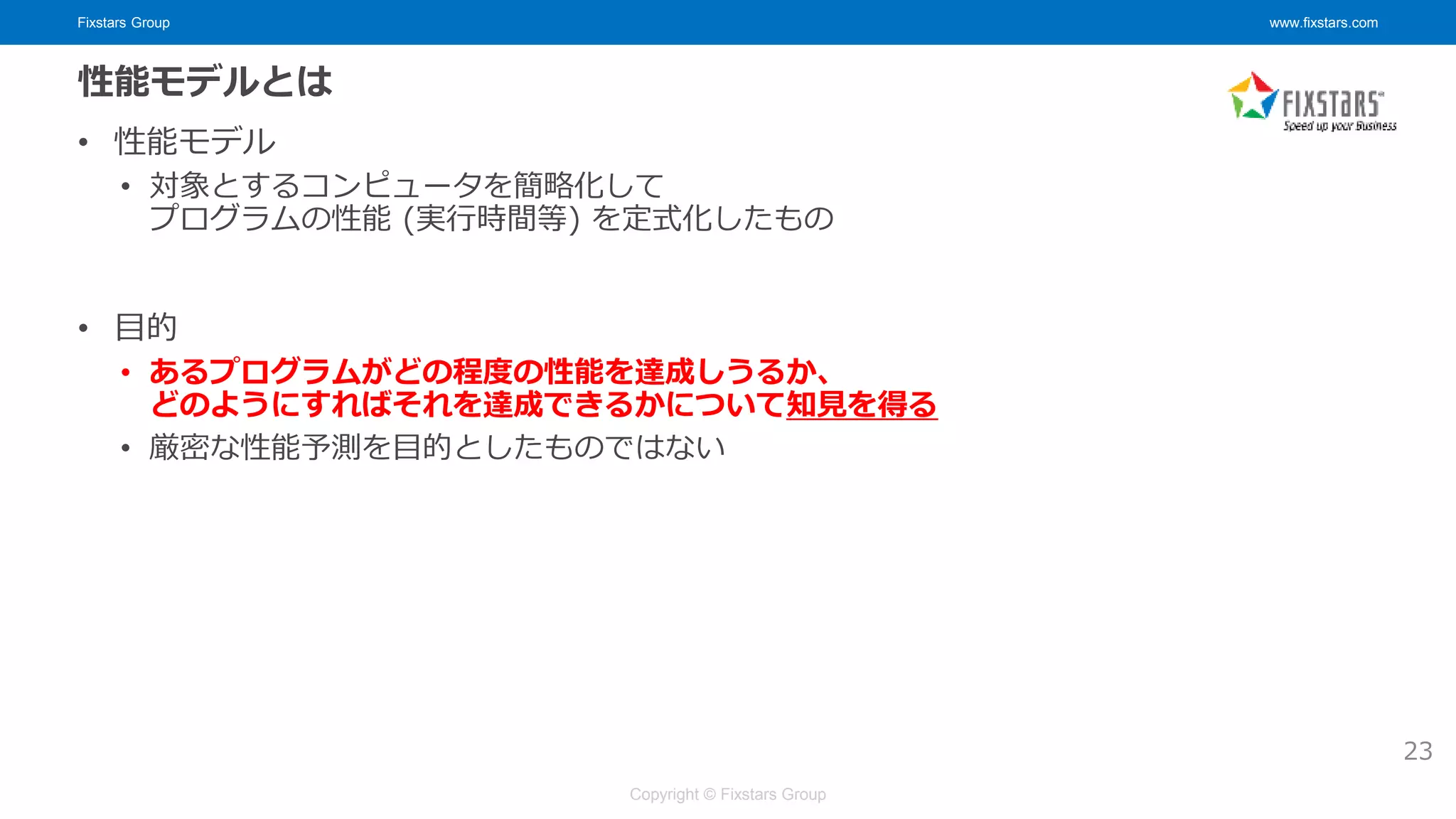 Fixstars Group www.fixstars.com
Copyright © Fixstars Group
性能モデルとは
• 性能モデル
• 対象とするコンピュータを簡略化して
プログラムの性能 (実行時間等) を定式化したもの
• 目的
• あるプログラムがどの程度の性能を達成しうるか、
どのようにすればそれを達成できるかについて知見を得る
• 厳密な性能予測を目的としたものではない
23
 