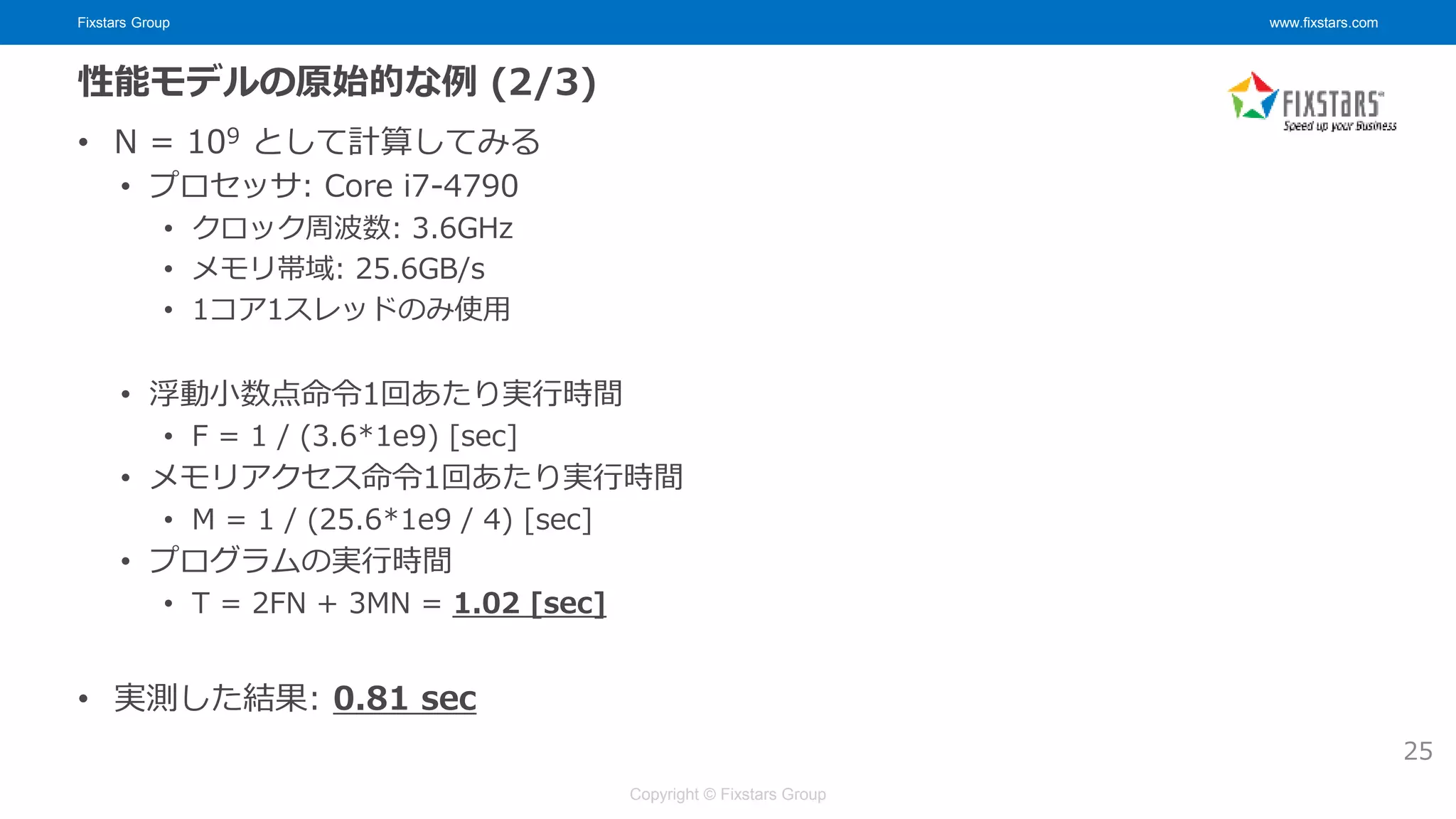 Fixstars Group www.fixstars.com
Copyright © Fixstars Group
性能モデルの原始的な例 (2/3)
• N = 109 として計算してみる
• プロセッサ: Core i7-4790
• クロック周波数: 3.6GHz
• メモリ帯域: 25.6GB/s
• 1コア1スレッドのみ使用
• 浮動小数点命令1回あたり実行時間
• F = 1 / (3.6*1e9) [sec]
• メモリアクセス命令1回あたり実行時間
• M = 1 / (25.6*1e9 / 4) [sec]
• プログラムの実行時間
• T = 2FN + 3MN = 1.02 [sec]
• 実測した結果: 0.81 sec
25
 