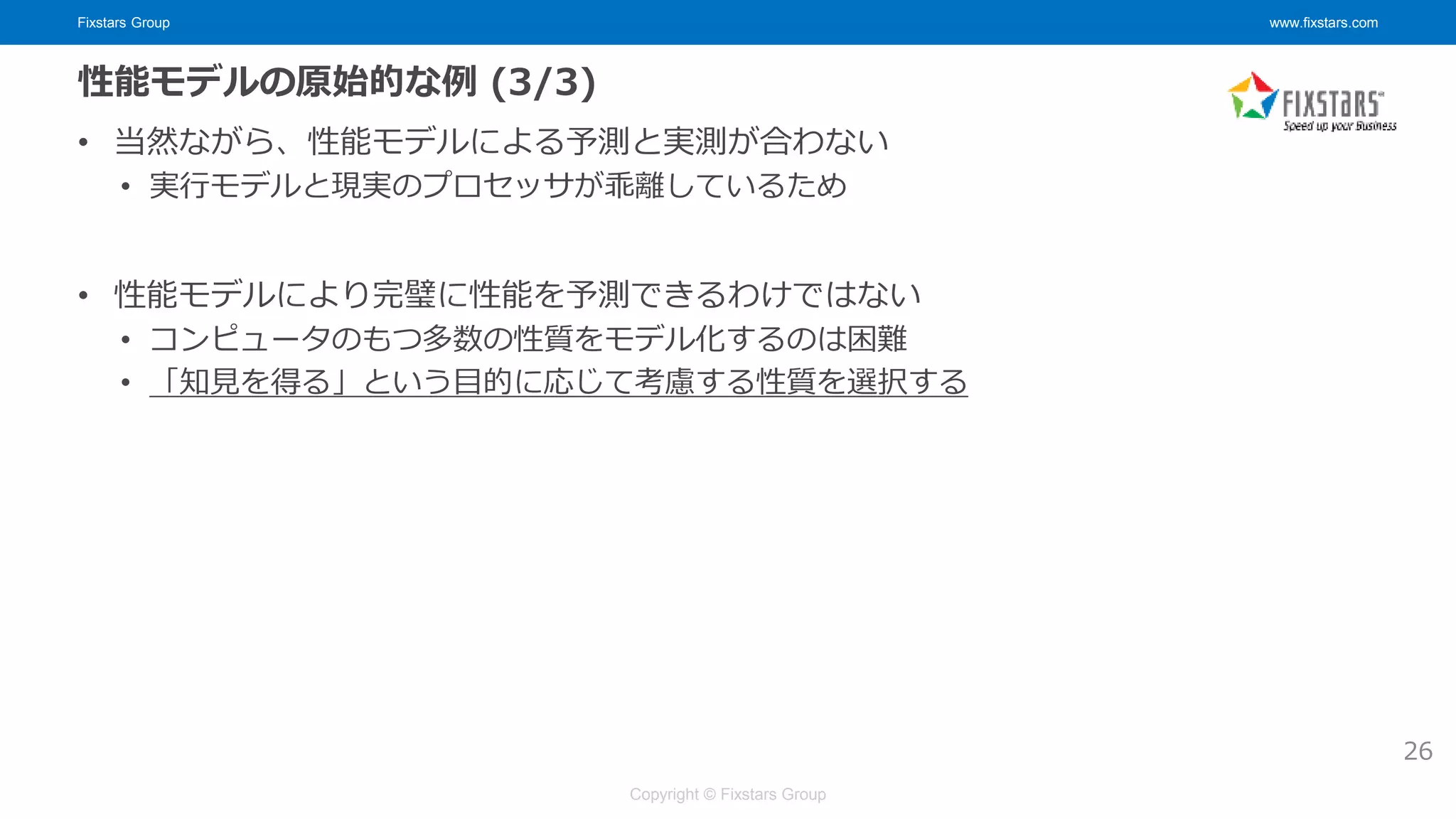 Fixstars Group www.fixstars.com
Copyright © Fixstars Group
性能モデルの原始的な例 (3/3)
• 当然ながら、性能モデルによる予測と実測が合わない
• 実行モデルと現実のプロセッサが乖離しているため
• 性能モデルにより完璧に性能を予測できるわけではない
• コンピュータのもつ多数の性質をモデル化するのは困難
• 「知見を得る」という目的に応じて考慮する性質を選択する
26
 