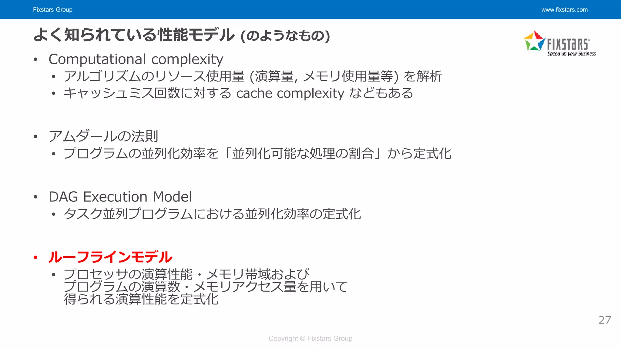 Fixstars Group www.fixstars.com
Copyright © Fixstars Group
よく知られている性能モデル (のようなもの)
• Computational complexity
• アルゴリズムのリソース使用量 (演算量, メモリ使用量等) を解析
• キャッシュミス回数に対する cache complexity などもある
• アムダールの法則
• プログラムの並列化効率を「並列化可能な処理の割合」から定式化
• DAG Execution Model
• タスク並列プログラムにおける並列化効率の定式化
• ルーフラインモデル
• プロセッサの演算性能・メモリ帯域および
プログラムの演算数・メモリアクセス量を用いて
得られる演算性能を定式化
27
 