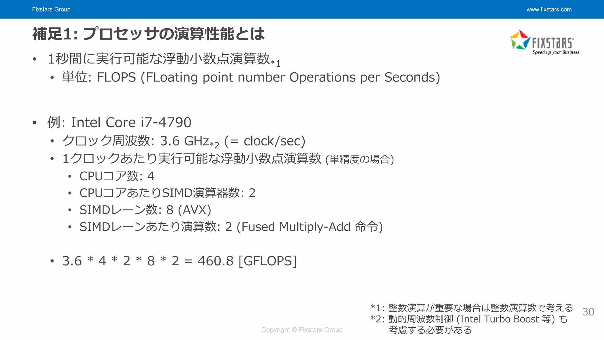 Fixstars Group www.fixstars.com
Copyright © Fixstars Group
補足1: プロセッサの演算性能とは
• 1秒間に実行可能な浮動小数点演算数*1
• 単位: FLOPS (FLoating point number Operations per Seconds)
• 例: Intel Core i7-4790
• クロック周波数: 3.6 GHz*2 (= clock/sec)
• 1クロックあたり実行可能な浮動小数点演算数 (単精度の場合)
• CPUコア数: 4
• CPUコアあたりSIMD演算器数: 2
• SIMDレーン数: 8 (AVX)
• SIMDレーンあたり演算数: 2 (Fused Multiply-Add 命令)
• 3.6 * 4 * 2 * 8 * 2 = 460.8 [GFLOPS]
30
*1: 整数演算が重要な場合は整数演算数で考える
*2: 動的周波数制御 (Intel Turbo Boost 等) も
考慮する必要がある
 