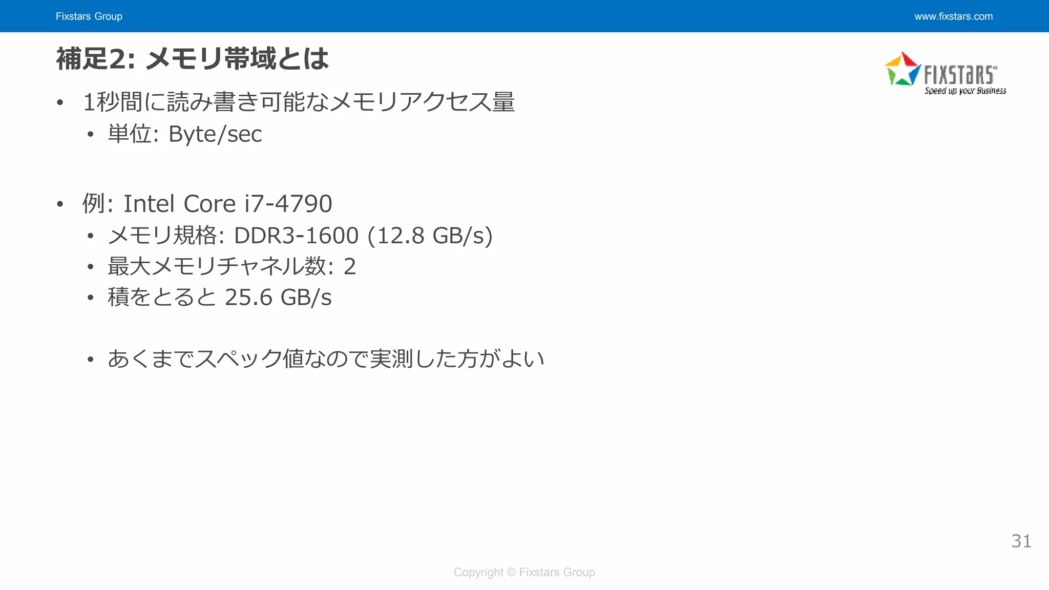 Fixstars Group www.fixstars.com
Copyright © Fixstars Group
補足2: メモリ帯域とは
• 1秒間に読み書き可能なメモリアクセス量
• 単位: Byte/sec
• 例: Intel Core i7-4790
• メモリ規格: DDR3-1600 (12.8 GB/s)
• 最大メモリチャネル数: 2
• 積をとると 25.6 GB/s
• あくまでスペック値なので実測した方がよい
31
 